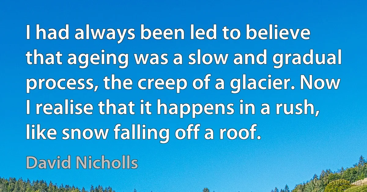 I had always been led to believe that ageing was a slow and gradual process, the creep of a glacier. Now I realise that it happens in a rush, like snow falling off a roof. (David Nicholls)