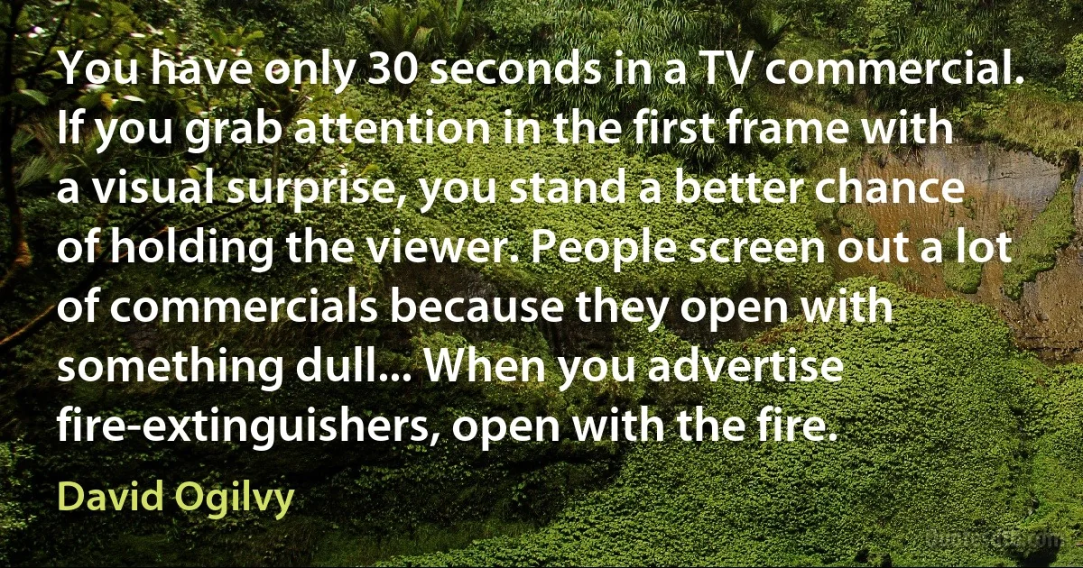 You have only 30 seconds in a TV commercial. If you grab attention in the first frame with a visual surprise, you stand a better chance of holding the viewer. People screen out a lot of commercials because they open with something dull... When you advertise fire-extinguishers, open with the fire. (David Ogilvy)