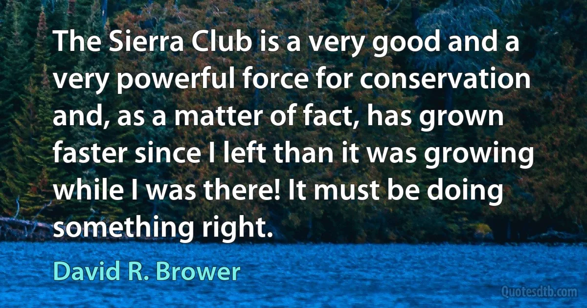 The Sierra Club is a very good and a very powerful force for conservation and, as a matter of fact, has grown faster since I left than it was growing while I was there! It must be doing something right. (David R. Brower)