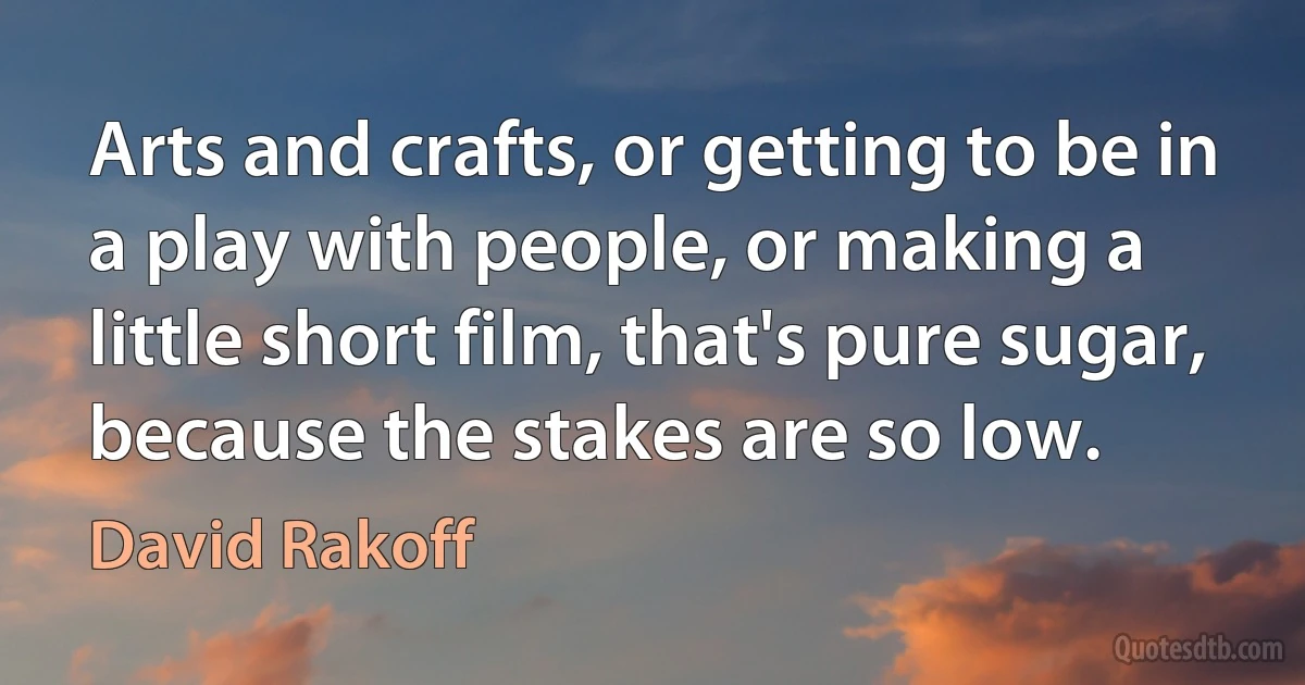 Arts and crafts, or getting to be in a play with people, or making a little short film, that's pure sugar, because the stakes are so low. (David Rakoff)