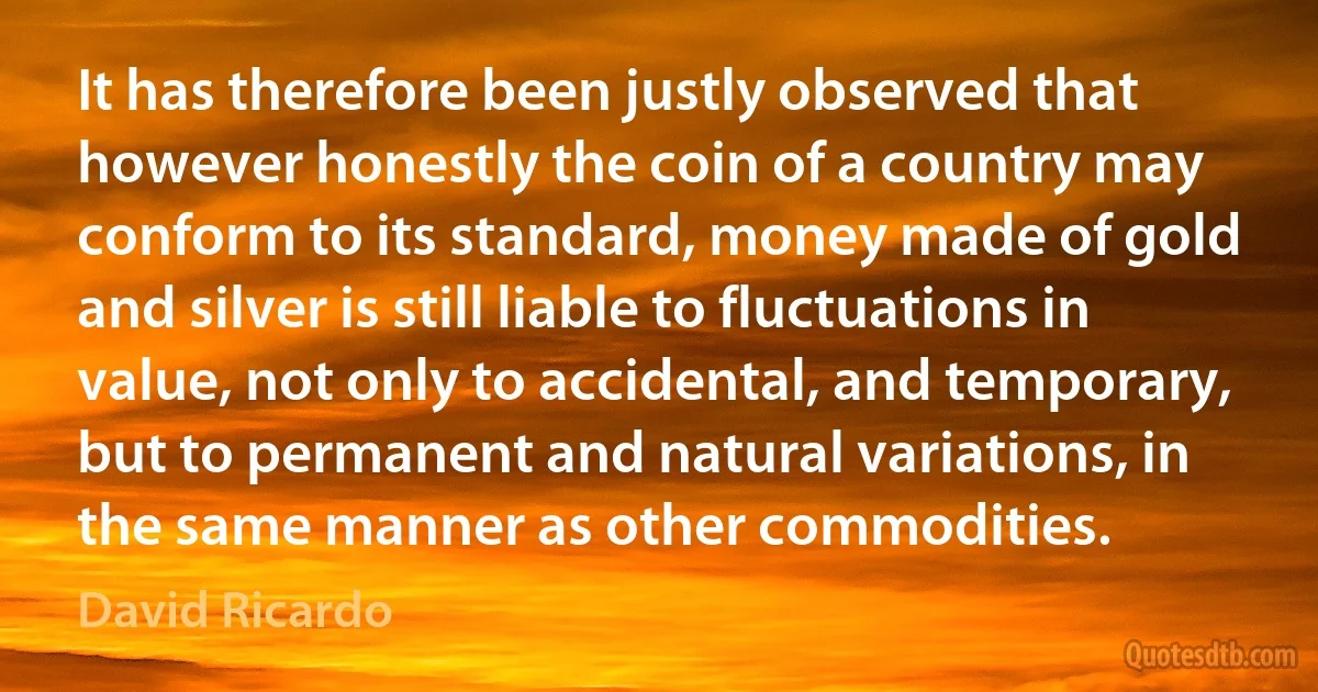 It has therefore been justly observed that however honestly the coin of a country may conform to its standard, money made of gold and silver is still liable to fluctuations in value, not only to accidental, and temporary, but to permanent and natural variations, in the same manner as other commodities. (David Ricardo)