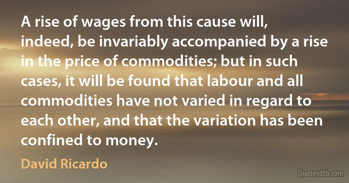 A rise of wages from this cause will, indeed, be invariably accompanied by a rise in the price of commodities; but in such cases, it will be found that labour and all commodities have not varied in regard to each other, and that the variation has been confined to money. (David Ricardo)