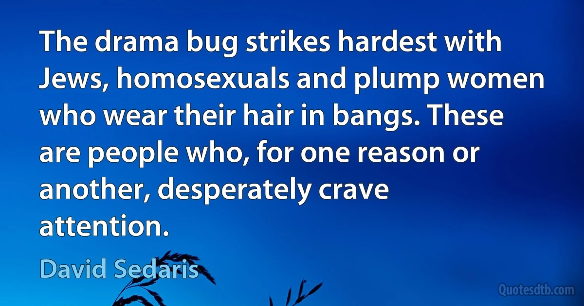 The drama bug strikes hardest with Jews, homosexuals and plump women who wear their hair in bangs. These are people who, for one reason or another, desperately crave attention. (David Sedaris)