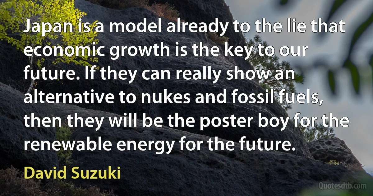 Japan is a model already to the lie that economic growth is the key to our future. If they can really show an alternative to nukes and fossil fuels, then they will be the poster boy for the renewable energy for the future. (David Suzuki)