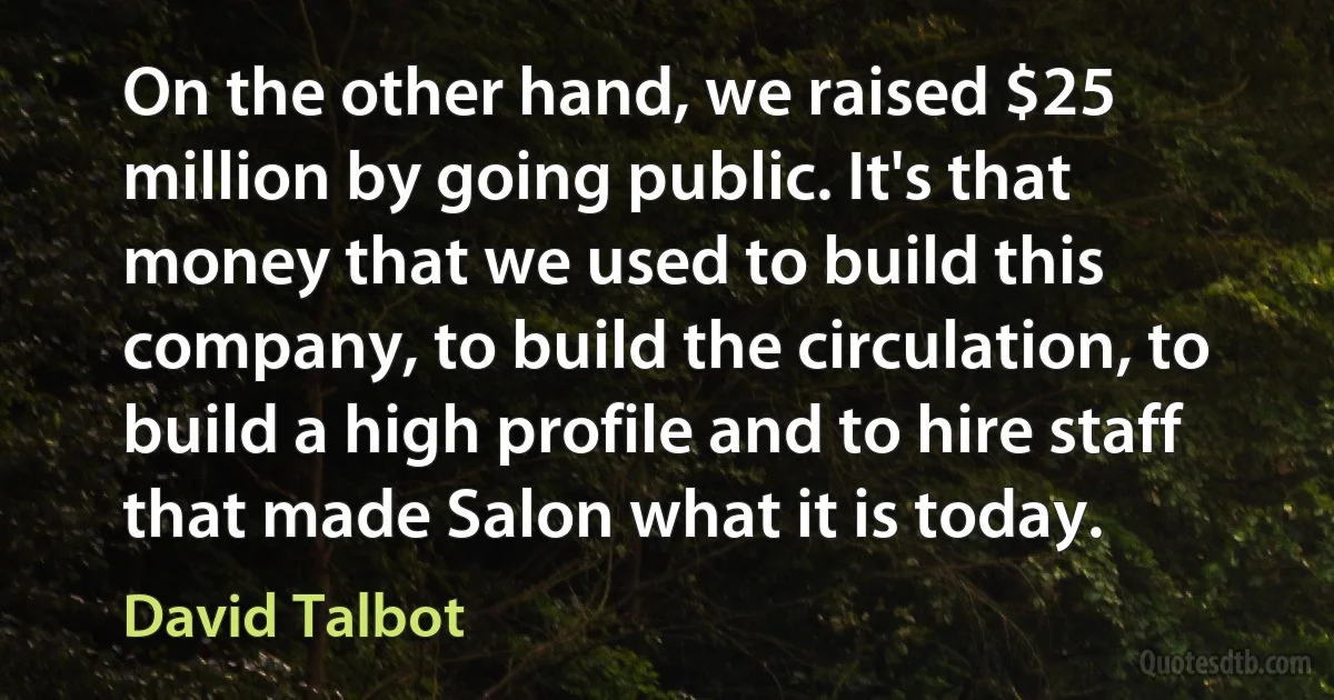 On the other hand, we raised $25 million by going public. It's that money that we used to build this company, to build the circulation, to build a high profile and to hire staff that made Salon what it is today. (David Talbot)