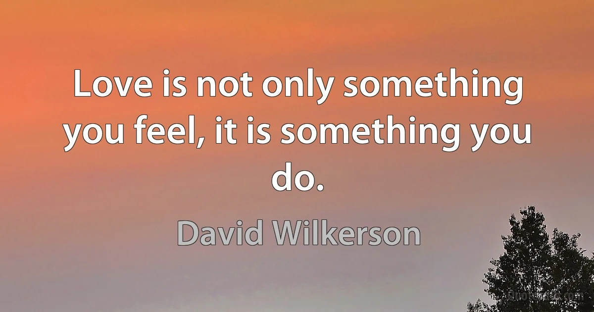 Love is not only something you feel, it is something you do. (David Wilkerson)