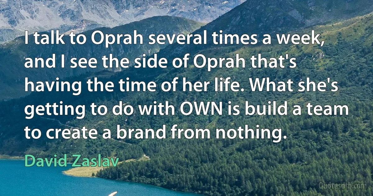 I talk to Oprah several times a week, and I see the side of Oprah that's having the time of her life. What she's getting to do with OWN is build a team to create a brand from nothing. (David Zaslav)