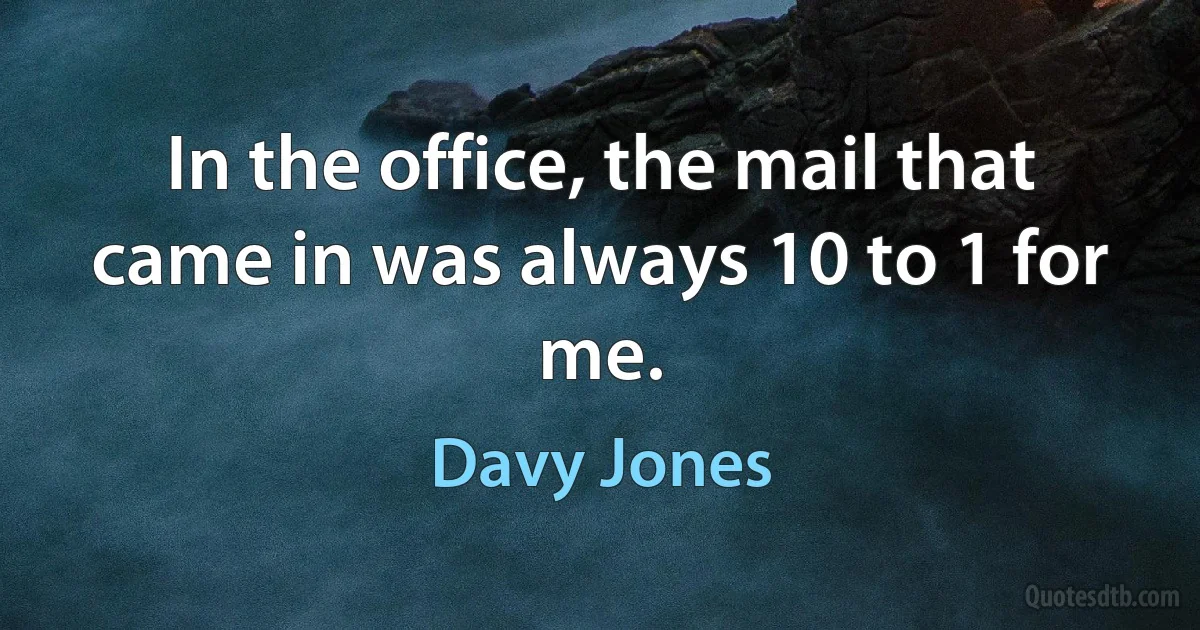 In the office, the mail that came in was always 10 to 1 for me. (Davy Jones)