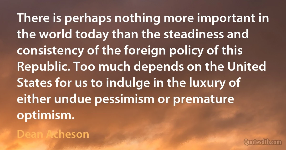 There is perhaps nothing more important in the world today than the steadiness and consistency of the foreign policy of this Republic. Too much depends on the United States for us to indulge in the luxury of either undue pessimism or premature optimism. (Dean Acheson)