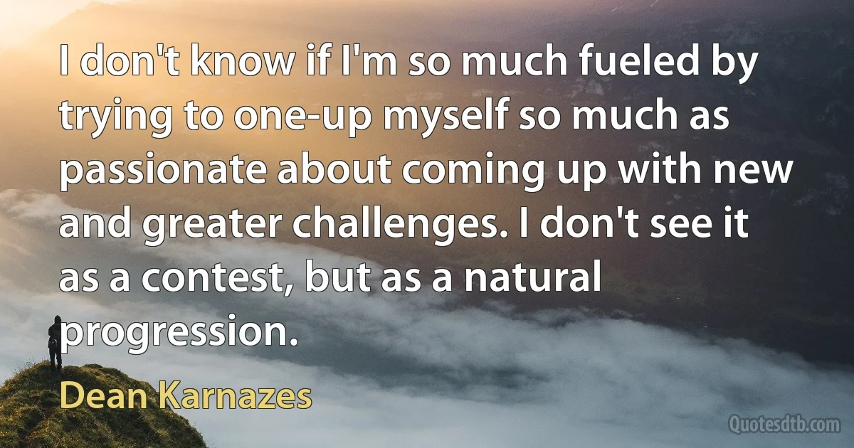 I don't know if I'm so much fueled by trying to one-up myself so much as passionate about coming up with new and greater challenges. I don't see it as a contest, but as a natural progression. (Dean Karnazes)