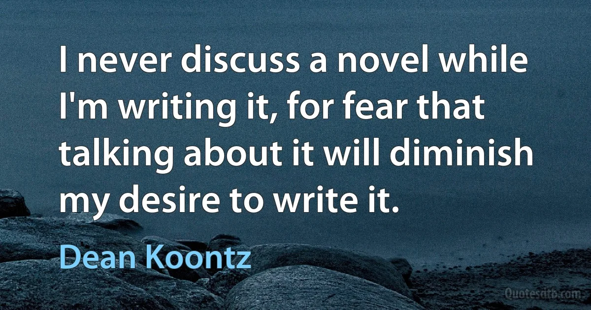 I never discuss a novel while I'm writing it, for fear that talking about it will diminish my desire to write it. (Dean Koontz)