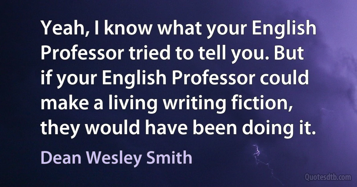 Yeah, I know what your English Professor tried to tell you. But if your English Professor could make a living writing fiction, they would have been doing it. (Dean Wesley Smith)