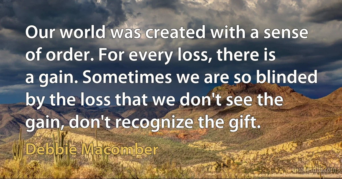 Our world was created with a sense of order. For every loss, there is a gain. Sometimes we are so blinded by the loss that we don't see the gain, don't recognize the gift. (Debbie Macomber)