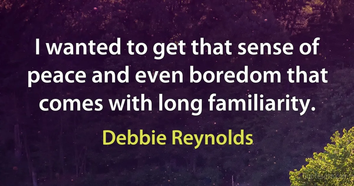 I wanted to get that sense of peace and even boredom that comes with long familiarity. (Debbie Reynolds)