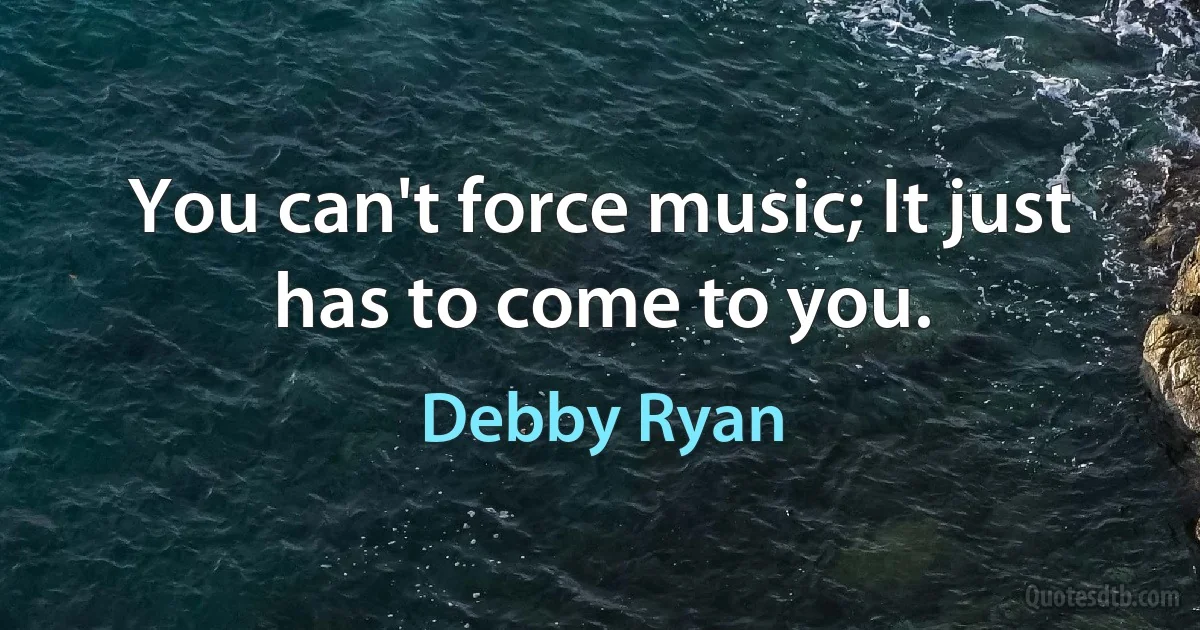 You can't force music; It just has to come to you. (Debby Ryan)