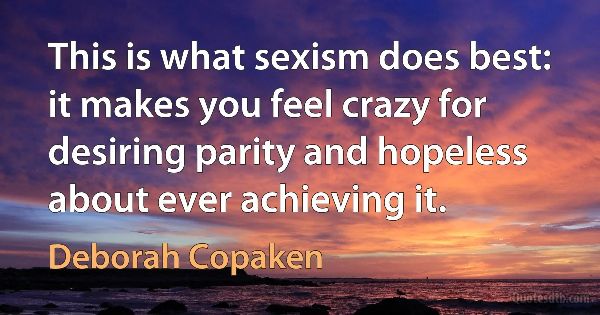 This is what sexism does best: it makes you feel crazy for desiring parity and hopeless about ever achieving it. (Deborah Copaken)