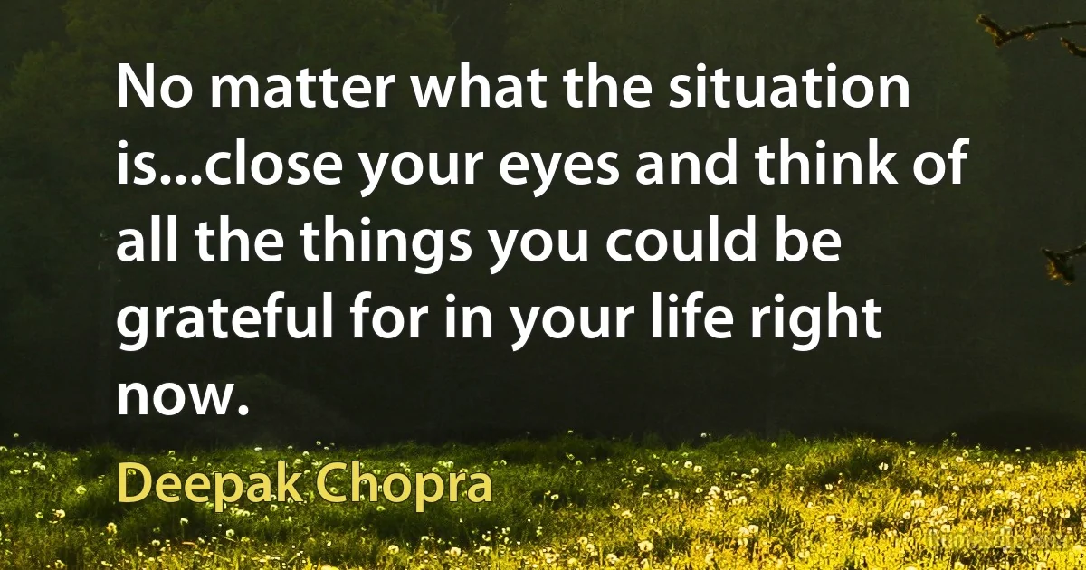 No matter what the situation is...close your eyes and think of all the things you could be grateful for in your life right now. (Deepak Chopra)