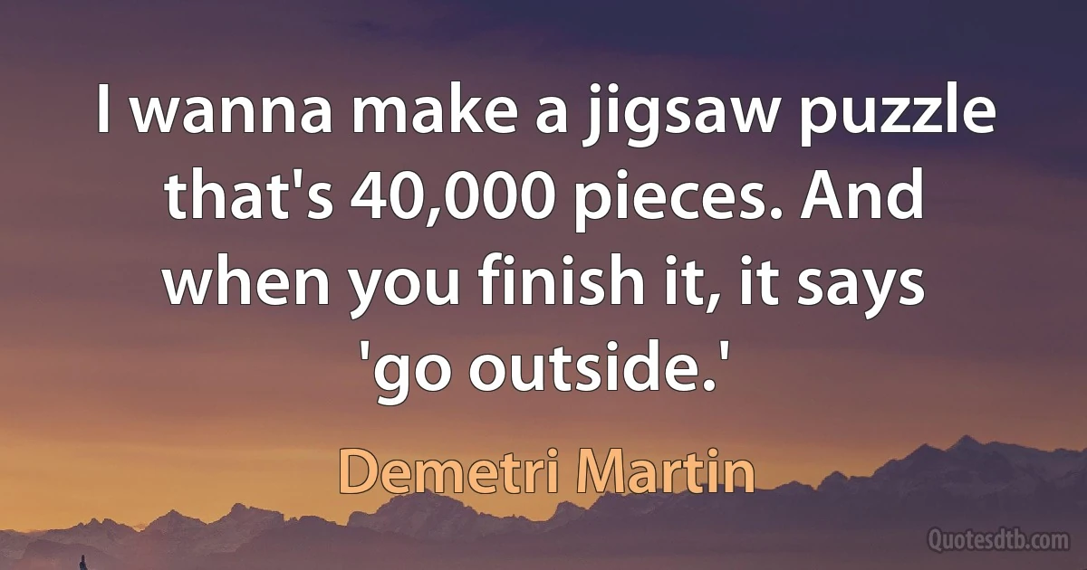 I wanna make a jigsaw puzzle that's 40,000 pieces. And when you finish it, it says 'go outside.' (Demetri Martin)