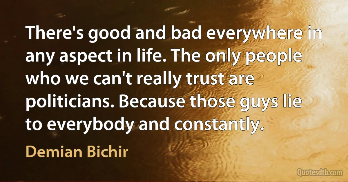 There's good and bad everywhere in any aspect in life. The only people who we can't really trust are politicians. Because those guys lie to everybody and constantly. (Demian Bichir)