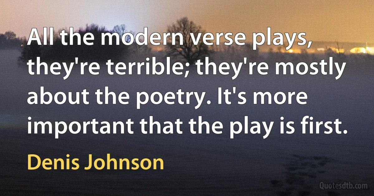 All the modern verse plays, they're terrible; they're mostly about the poetry. It's more important that the play is first. (Denis Johnson)