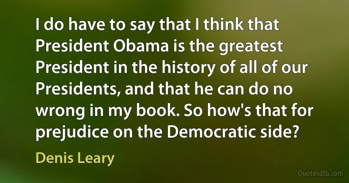 I do have to say that I think that President Obama is the greatest President in the history of all of our Presidents, and that he can do no wrong in my book. So how's that for prejudice on the Democratic side? (Denis Leary)