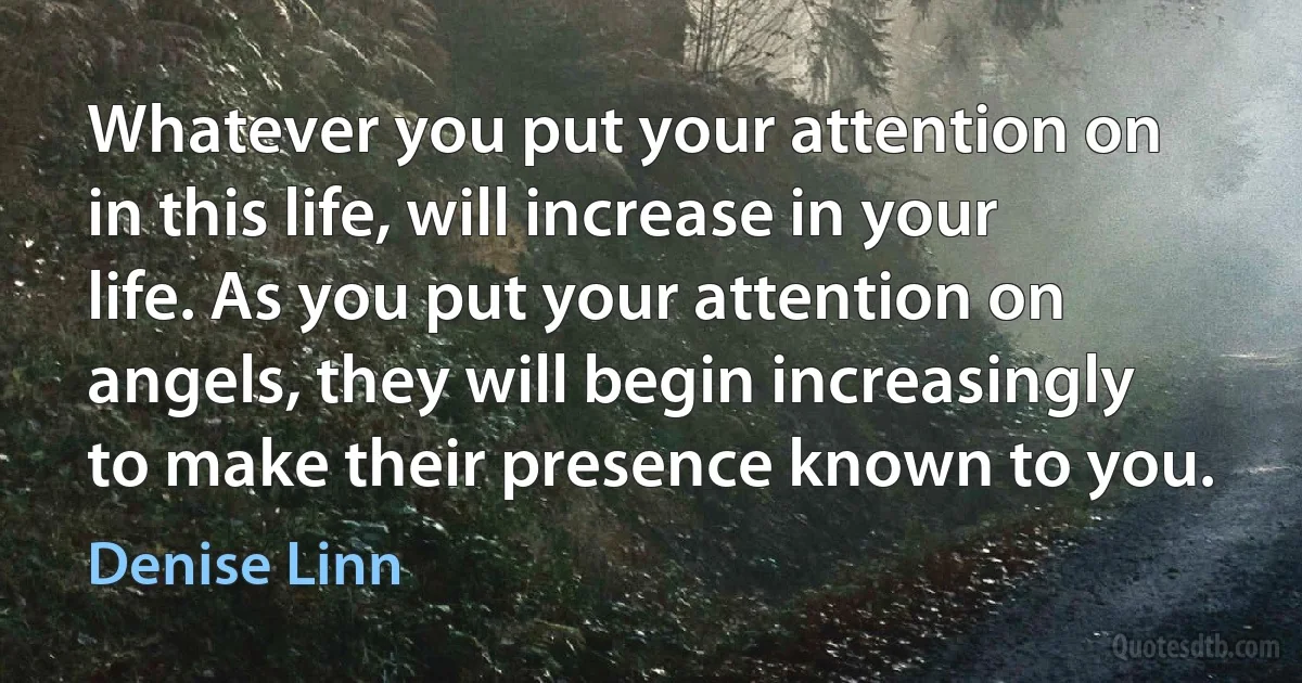 Whatever you put your attention on in this life, will increase in your life. As you put your attention on angels, they will begin increasingly to make their presence known to you. (Denise Linn)