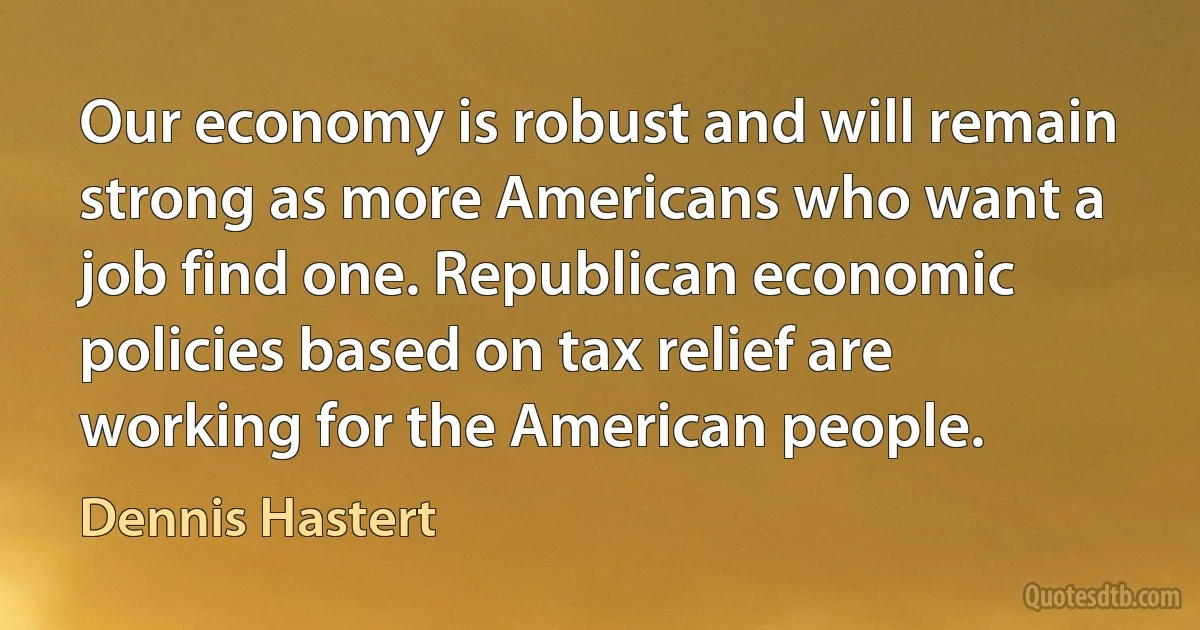 Our economy is robust and will remain strong as more Americans who want a job find one. Republican economic policies based on tax relief are working for the American people. (Dennis Hastert)