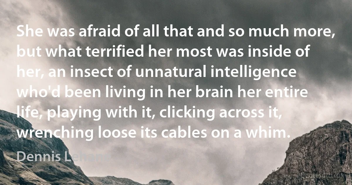 She was afraid of all that and so much more, but what terrified her most was inside of her, an insect of unnatural intelligence who'd been living in her brain her entire life, playing with it, clicking across it, wrenching loose its cables on a whim. (Dennis Lehane)