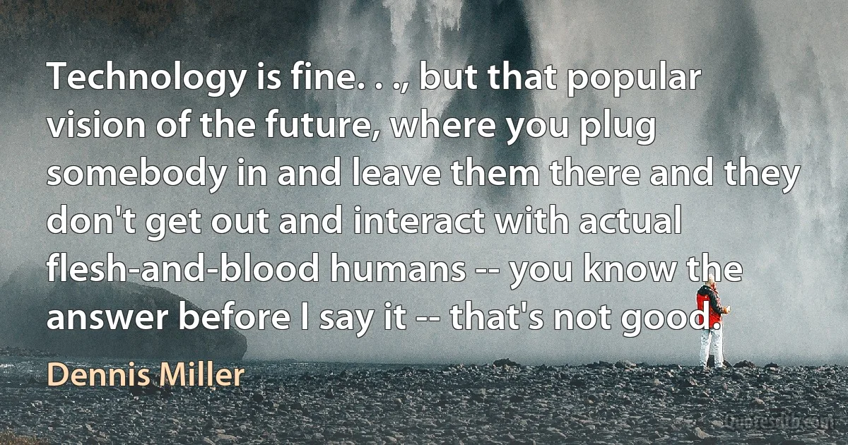 Technology is fine. . ., but that popular vision of the future, where you plug somebody in and leave them there and they don't get out and interact with actual flesh-and-blood humans -- you know the answer before I say it -- that's not good. (Dennis Miller)