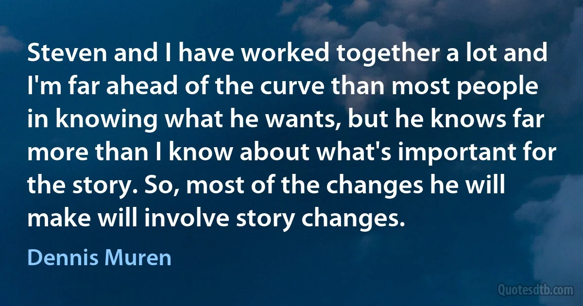 Steven and I have worked together a lot and I'm far ahead of the curve than most people in knowing what he wants, but he knows far more than I know about what's important for the story. So, most of the changes he will make will involve story changes. (Dennis Muren)