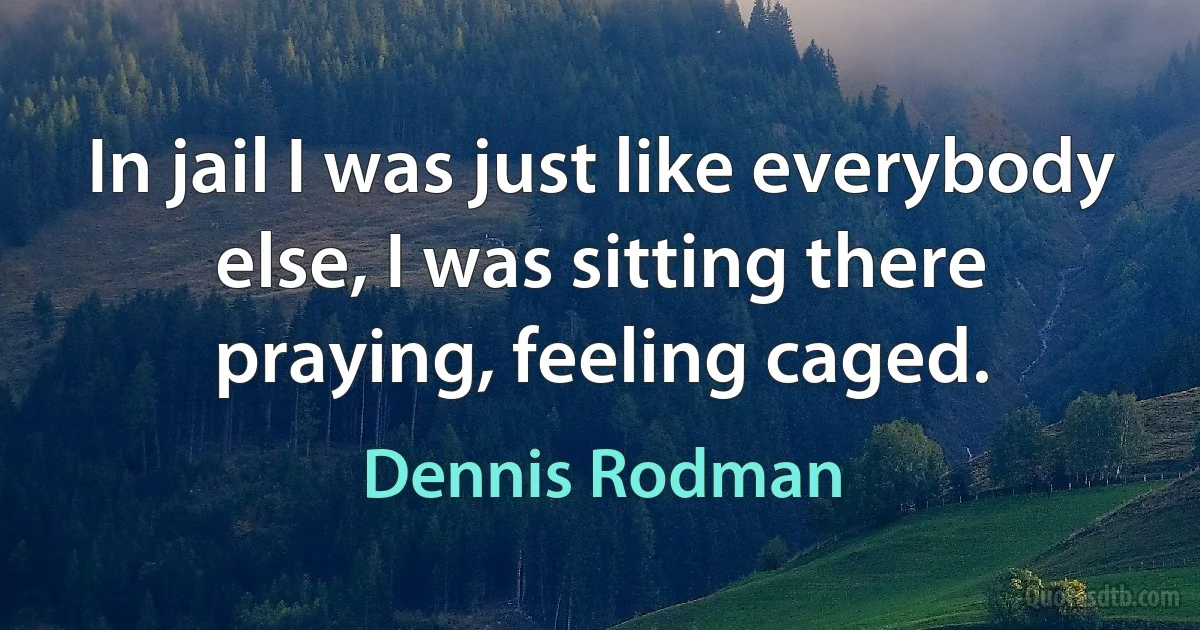 In jail I was just like everybody else, I was sitting there praying, feeling caged. (Dennis Rodman)