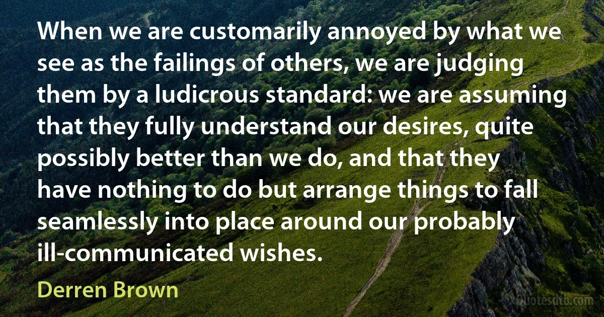 When we are customarily annoyed by what we see as the failings of others, we are judging them by a ludicrous standard: we are assuming that they fully understand our desires, quite possibly better than we do, and that they have nothing to do but arrange things to fall seamlessly into place around our probably ill-communicated wishes. (Derren Brown)