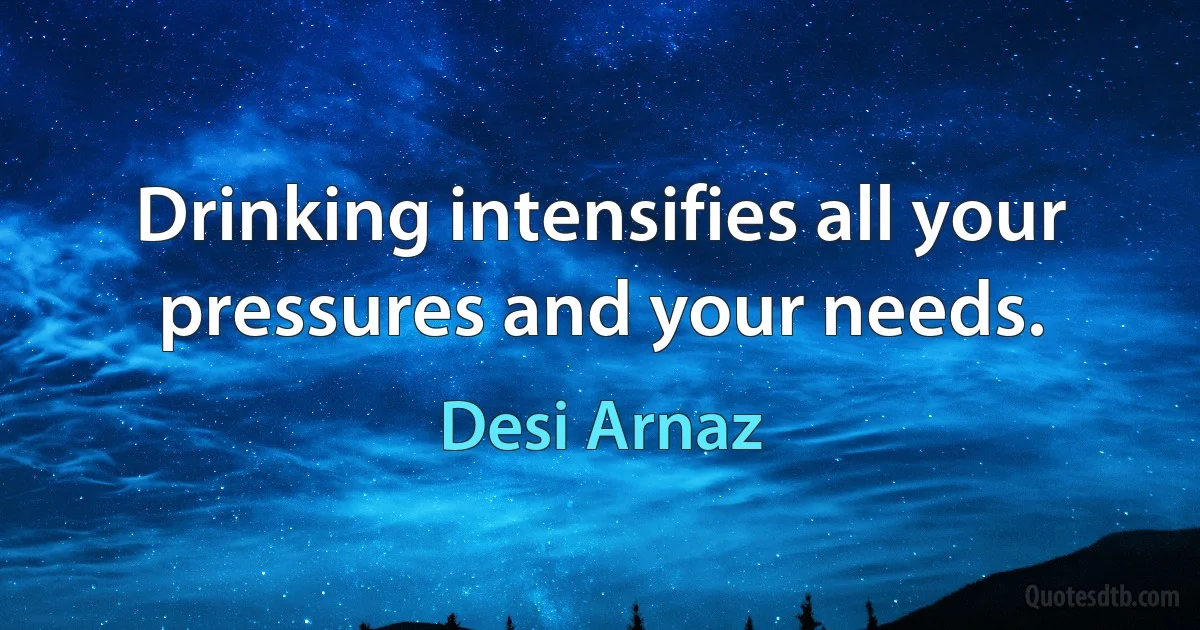 Drinking intensifies all your pressures and your needs. (Desi Arnaz)