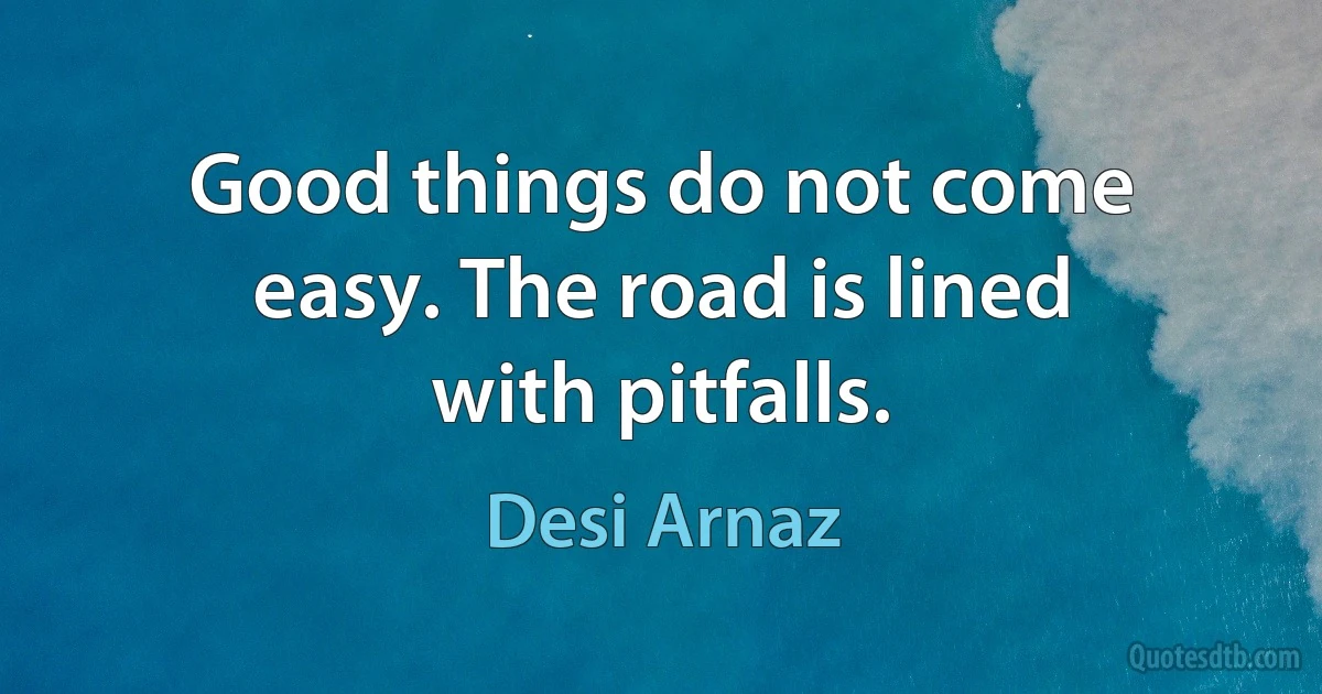 Good things do not come easy. The road is lined with pitfalls. (Desi Arnaz)