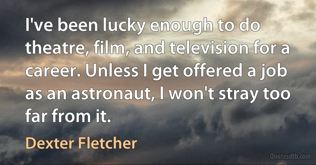 I've been lucky enough to do theatre, film, and television for a career. Unless I get offered a job as an astronaut, I won't stray too far from it. (Dexter Fletcher)