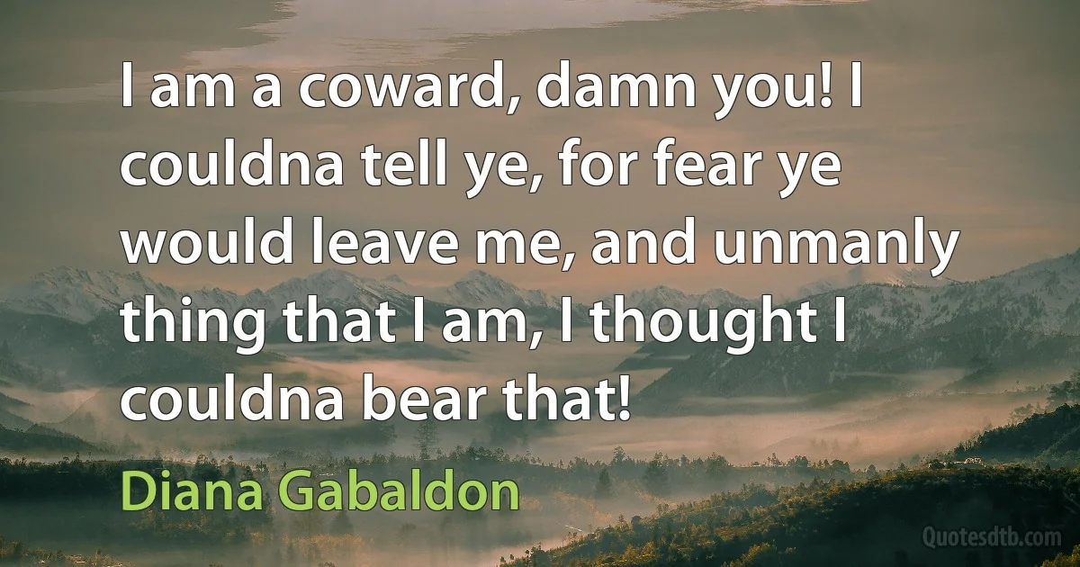 I am a coward, damn you! I couldna tell ye, for fear ye would leave me, and unmanly thing that I am, I thought I couldna bear that! (Diana Gabaldon)