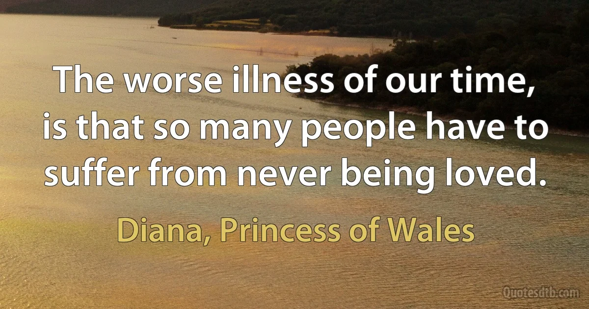 The worse illness of our time, is that so many people have to suffer from never being loved. (Diana, Princess of Wales)