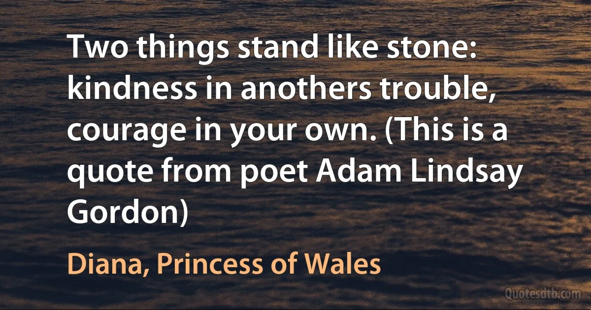 Two things stand like stone: kindness in anothers trouble, courage in your own. (This is a quote from poet Adam Lindsay Gordon) (Diana, Princess of Wales)