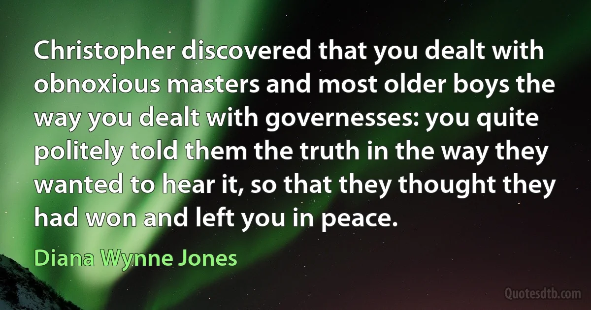 Christopher discovered that you dealt with obnoxious masters and most older boys the way you dealt with governesses: you quite politely told them the truth in the way they wanted to hear it, so that they thought they had won and left you in peace. (Diana Wynne Jones)