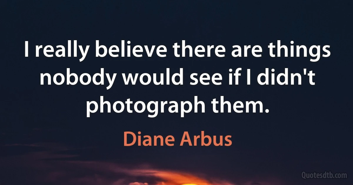 I really believe there are things nobody would see if I didn't photograph them. (Diane Arbus)