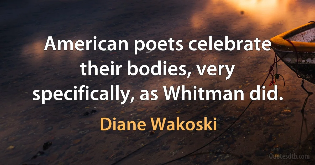 American poets celebrate their bodies, very specifically, as Whitman did. (Diane Wakoski)