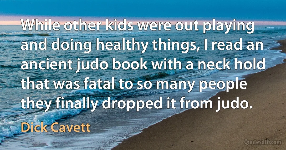 While other kids were out playing and doing healthy things, I read an ancient judo book with a neck hold that was fatal to so many people they finally dropped it from judo. (Dick Cavett)