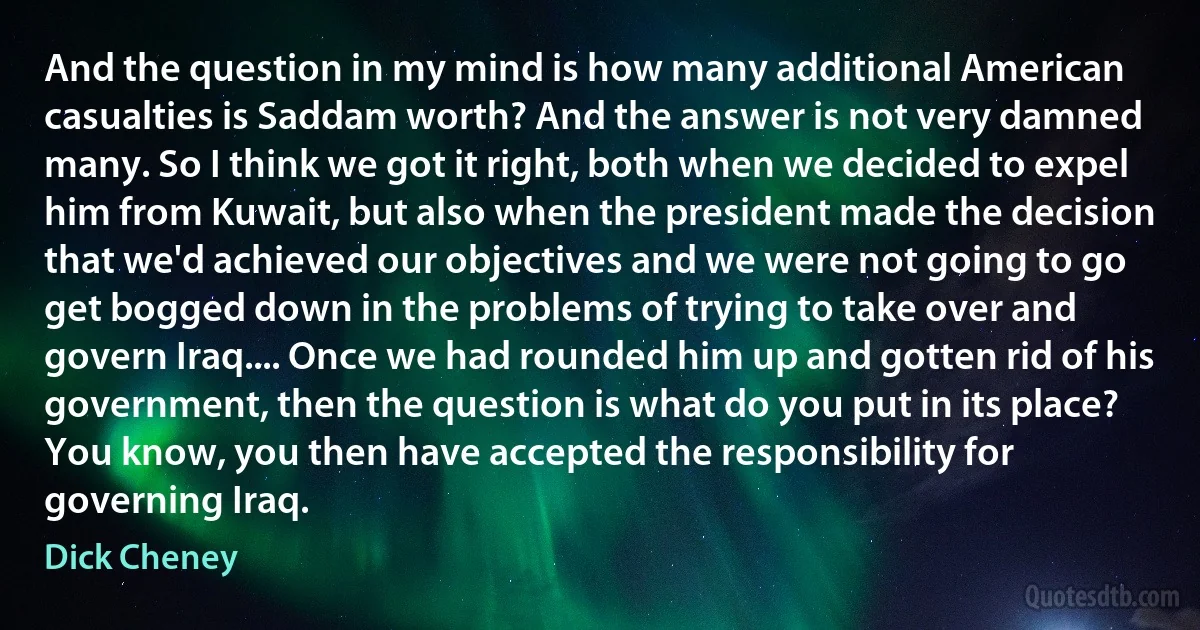 And the question in my mind is how many additional American casualties is Saddam worth? And the answer is not very damned many. So I think we got it right, both when we decided to expel him from Kuwait, but also when the president made the decision that we'd achieved our objectives and we were not going to go get bogged down in the problems of trying to take over and govern Iraq.... Once we had rounded him up and gotten rid of his government, then the question is what do you put in its place? You know, you then have accepted the responsibility for governing Iraq. (Dick Cheney)