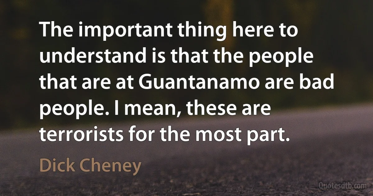 The important thing here to understand is that the people that are at Guantanamo are bad people. I mean, these are terrorists for the most part. (Dick Cheney)