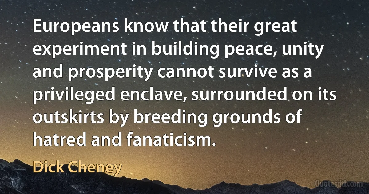 Europeans know that their great experiment in building peace, unity and prosperity cannot survive as a privileged enclave, surrounded on its outskirts by breeding grounds of hatred and fanaticism. (Dick Cheney)