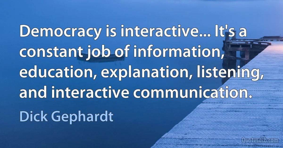 Democracy is interactive... It's a constant job of information, education, explanation, listening, and interactive communication. (Dick Gephardt)