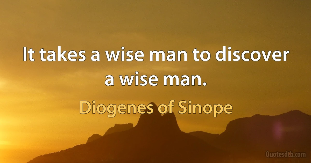 It takes a wise man to discover a wise man. (Diogenes of Sinope)