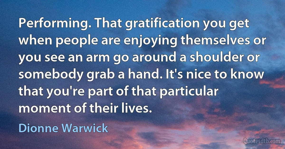 Performing. That gratification you get when people are enjoying themselves or you see an arm go around a shoulder or somebody grab a hand. It's nice to know that you're part of that particular moment of their lives. (Dionne Warwick)