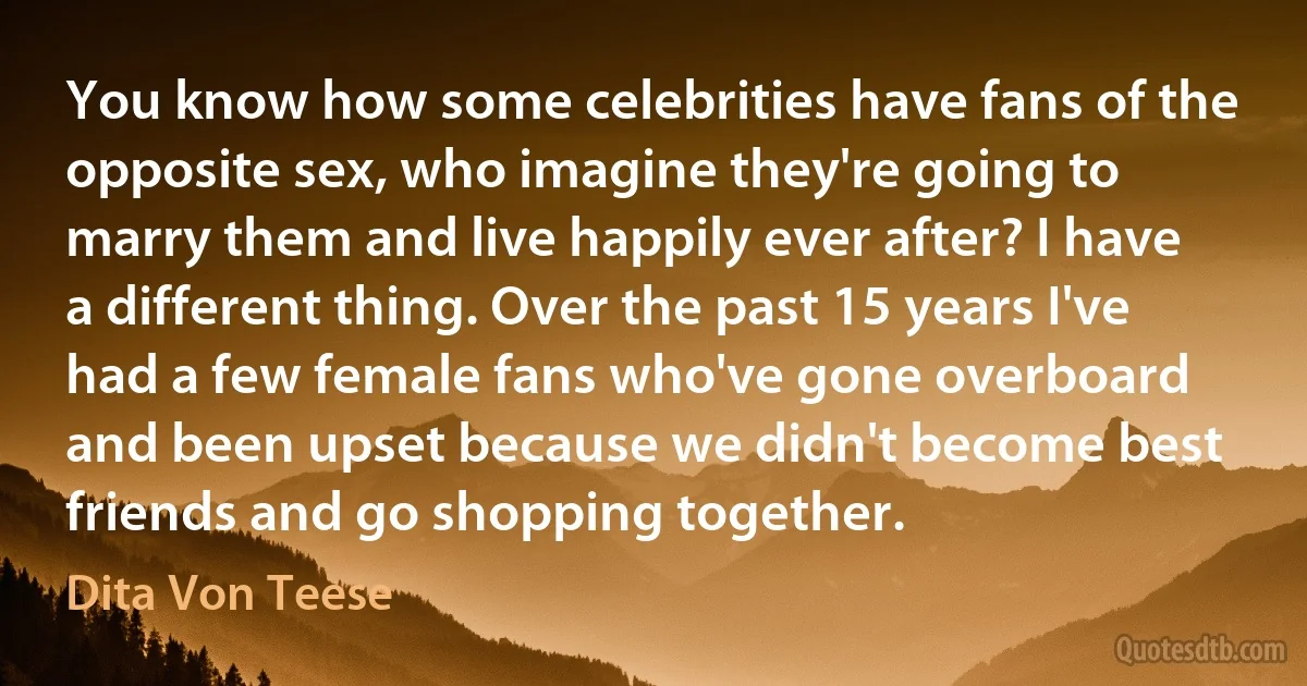 You know how some celebrities have fans of the opposite sex, who imagine they're going to marry them and live happily ever after? I have a different thing. Over the past 15 years I've had a few female fans who've gone overboard and been upset because we didn't become best friends and go shopping together. (Dita Von Teese)