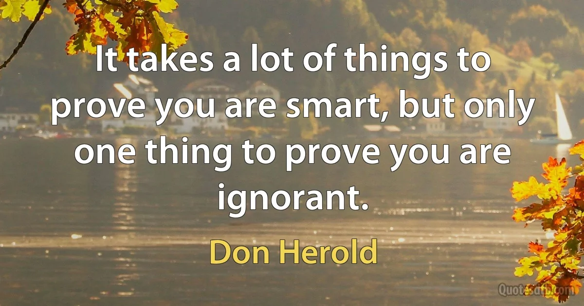 It takes a lot of things to prove you are smart, but only one thing to prove you are ignorant. (Don Herold)